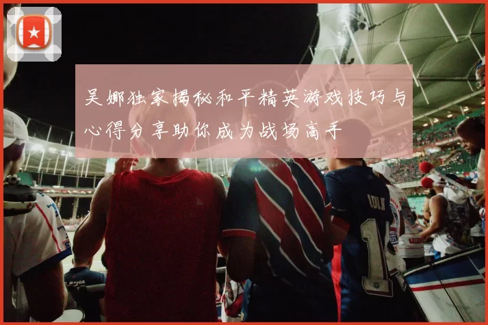 吴娜独家揭秘和平精英游戏技巧与心得分享助你成为战场高手