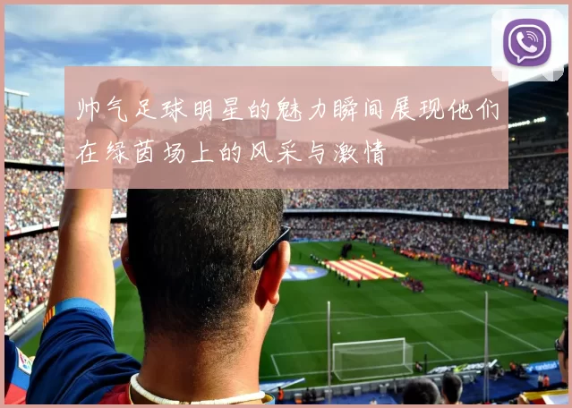 帅气足球明星的魅力瞬间展现他们在绿茵场上的风采与激情