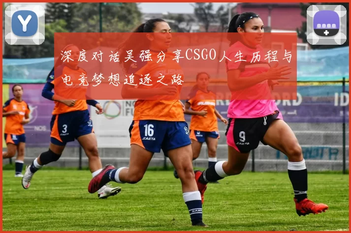 深度对话吴强分享CSGO人生历程与电竞梦想追逐之路