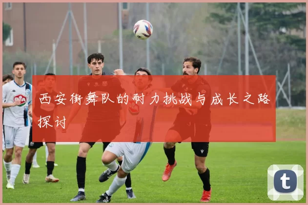 西安街舞队的耐力挑战与成长之路探讨