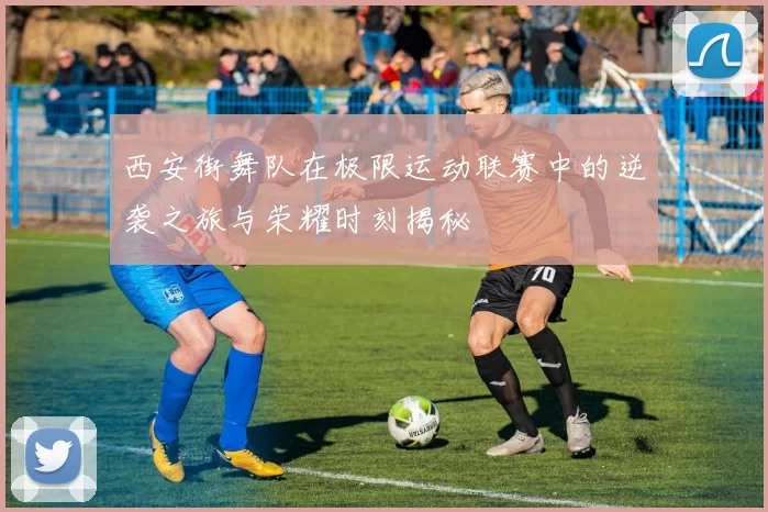 西安街舞队在极限运动联赛中的逆袭之旅与荣耀时刻揭秘