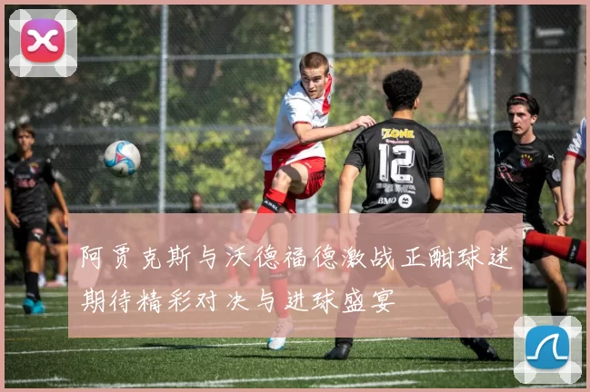 阿贾克斯与沃德福德激战正酣球迷期待精彩对决与进球盛宴