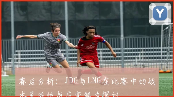 赛后分析：JDG与LNG在比赛中的战术灵活性与应变能力探讨
