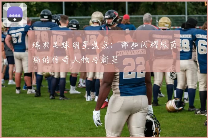 瑞典足球明星盘点：那些闪耀绿茵场的传奇人物与新星