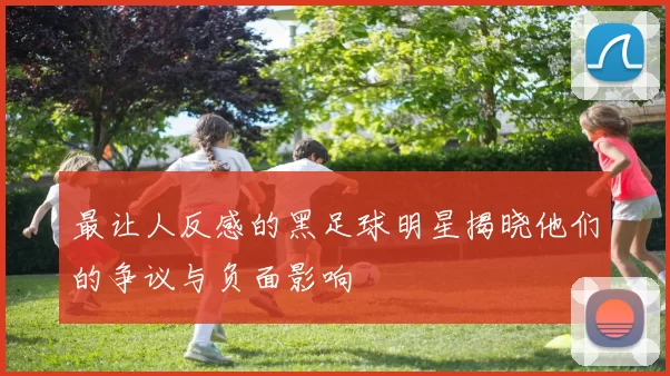 最让人反感的黑足球明星揭晓他们的争议与负面影响