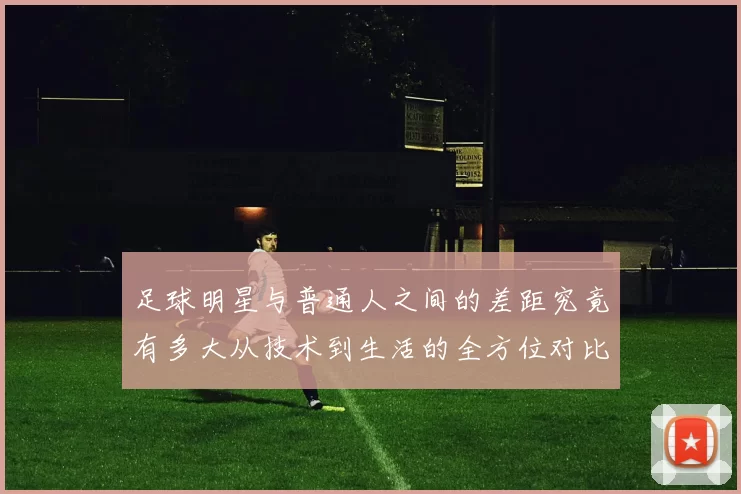 足球明星与普通人之间的差距究竟有多大从技术到生活的全方位对比
