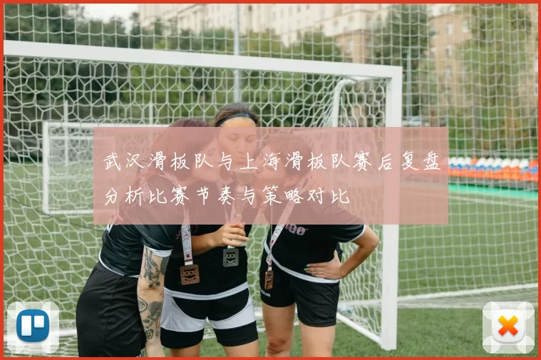 武汉滑板队与上海滑板队赛后复盘分析比赛节奏与策略对比