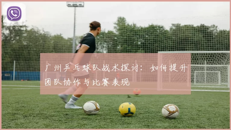 广州乒乓球队战术探讨：如何提升团队协作与比赛表现