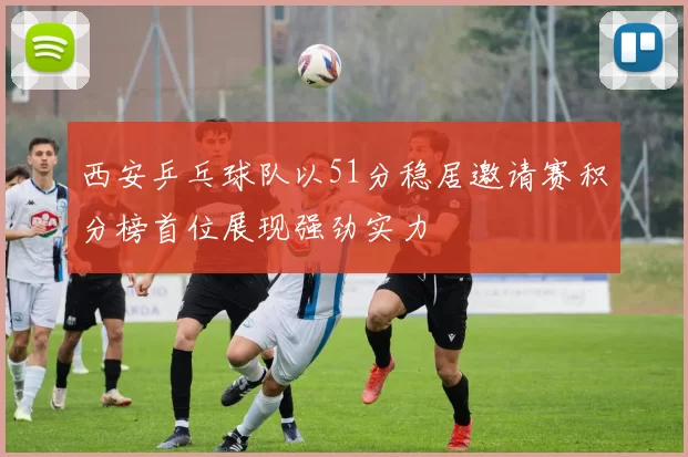 西安乒乓球队以51分稳居邀请赛积分榜首位展现强劲实力