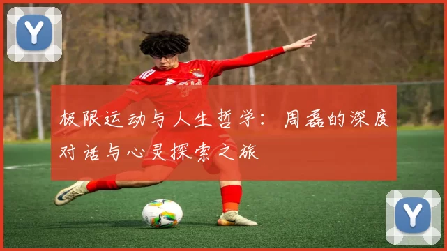 极限运动与人生哲学：周磊的深度对话与心灵探索之旅