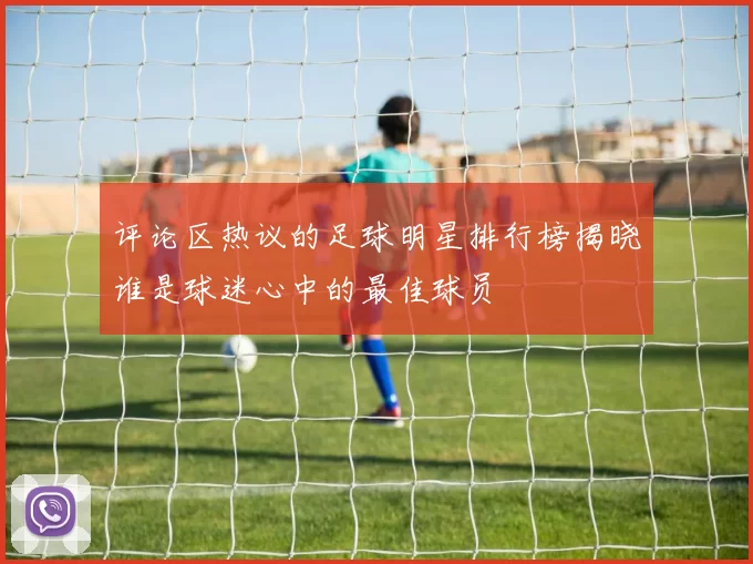 评论区热议的足球明星排行榜揭晓谁是球迷心中的最佳球员
