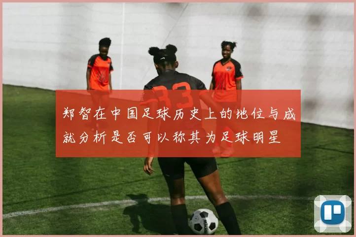 郑智在中国足球历史上的地位与成就分析是否可以称其为足球明星