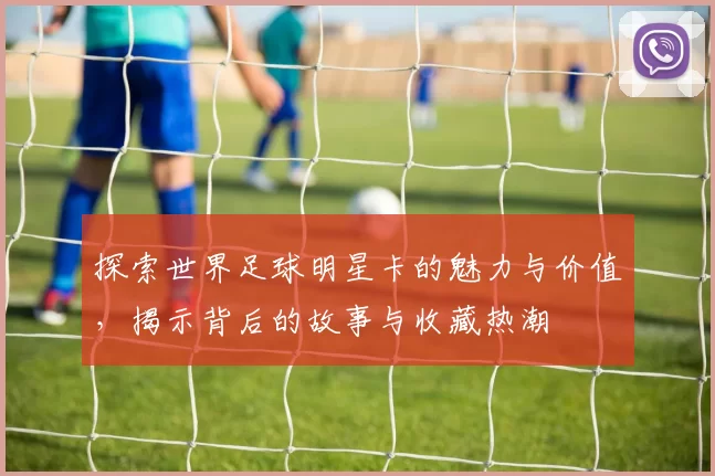 探索世界足球明星卡的魅力与价值，揭示背后的故事与收藏热潮