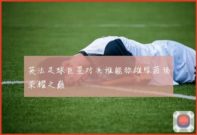 英法足球巨星对决谁能称雄绿茵场荣耀之巅