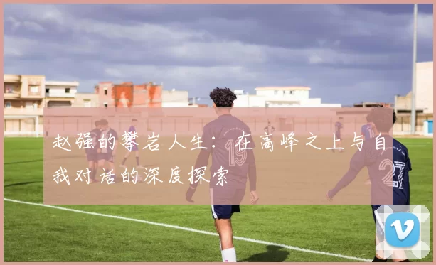赵强的攀岩人生：在高峰之上与自我对话的深度探索