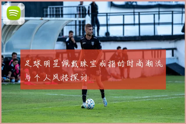 足球明星佩戴珠宝戒指的时尚潮流与个人风格探讨