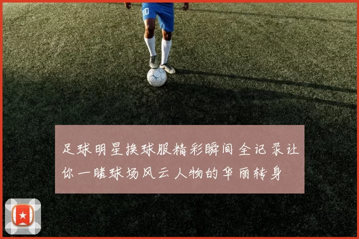足球明星换球服精彩瞬间全记录让你一睹球场风云人物的华丽转身