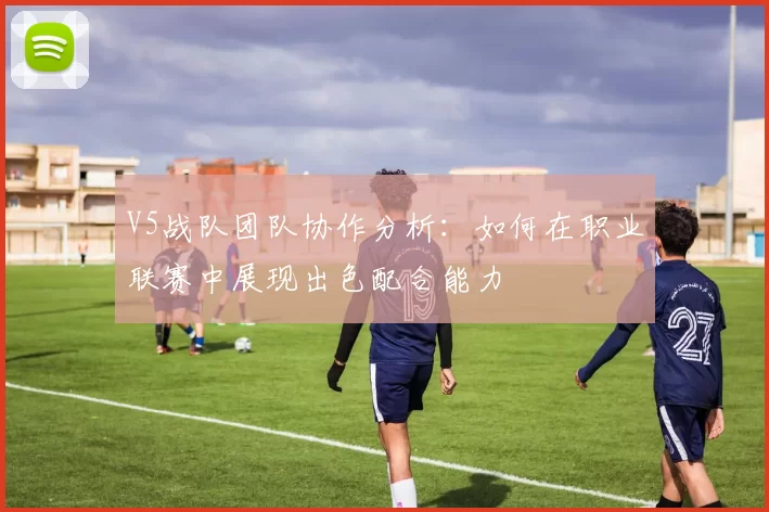 V5战队团队协作分析：如何在职业联赛中展现出色配合能力