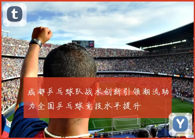 成都乒乓球队战术创新引领潮流助力全国乒乓球竞技水平提升