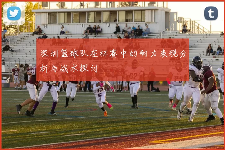 深圳篮球队在杯赛中的耐力表现分析与战术探讨