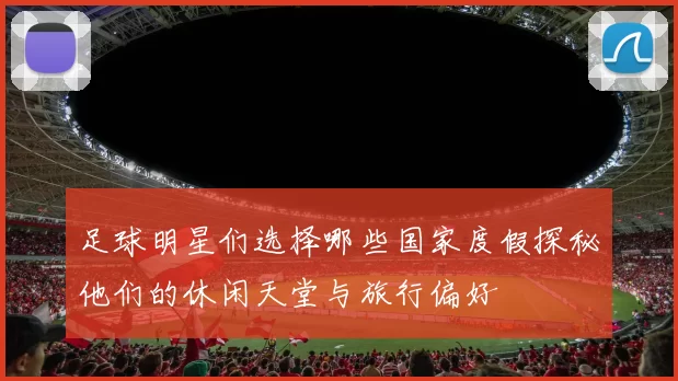 足球明星们选择哪些国家度假探秘他们的休闲天堂与旅行偏好