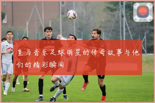 皇马音乐足球明星的传奇故事与他们的精彩瞬间