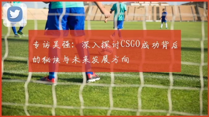 专访吴强：深入探讨CSGO成功背后的秘诀与未来发展方向