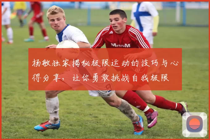 杨敏独家揭秘极限运动的技巧与心得分享，让你勇敢挑战自我极限
