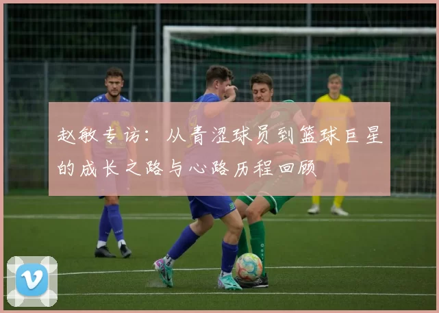 赵敏专访：从青涩球员到篮球巨星的成长之路与心路历程回顾