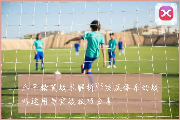和平精英战术解析V5防反体系的战略运用与实战技巧分享