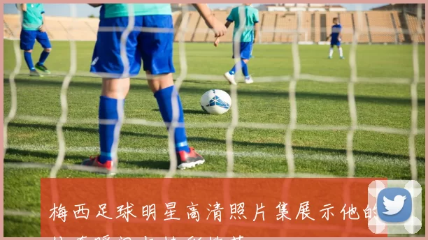 梅西足球明星高清照片集展示他的传奇瞬间与精彩技艺