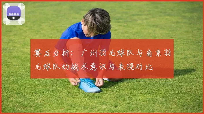 赛后分析：广州羽毛球队与南京羽毛球队的战术意识与表现对比