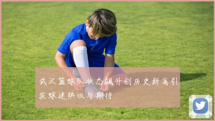 武汉篮球队状态飙升创历史新高引发球迷热议与期待