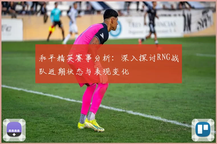 和平精英赛事分析：深入探讨RNG战队近期状态与表现变化