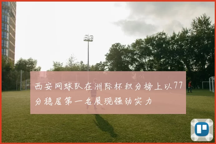 西安网球队在洲际杯积分榜上以77分稳居第一名展现强劲实力