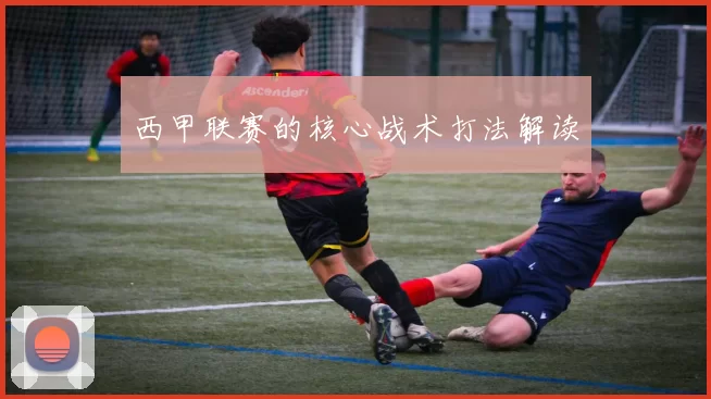 西甲联赛的核心战术打法解读