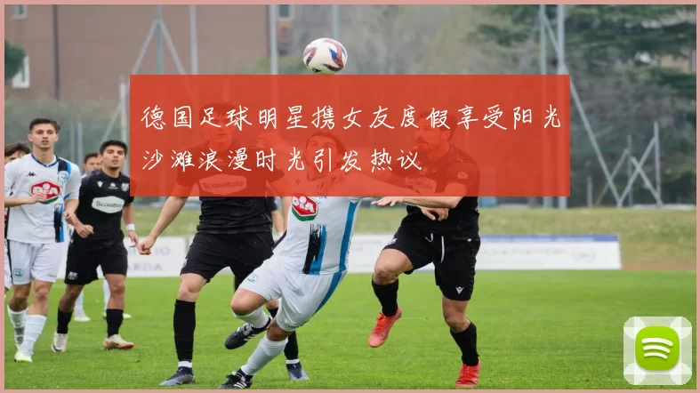 德国足球明星携女友度假享受阳光沙滩浪漫时光引发热议
