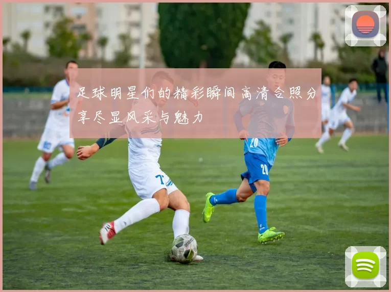 足球明星们的精彩瞬间高清合照分享尽显风采与魅力