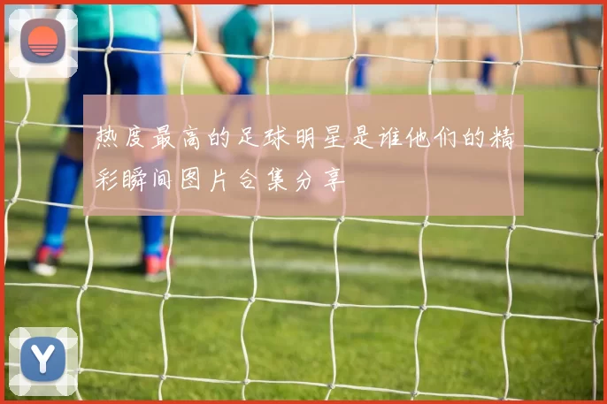 热度最高的足球明星是谁他们的精彩瞬间图片合集分享