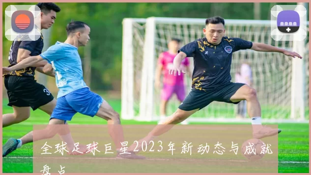 全球足球巨星2023年新动态与成就盘点
