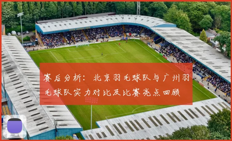 赛后分析：北京羽毛球队与广州羽毛球队实力对比及比赛亮点回顾