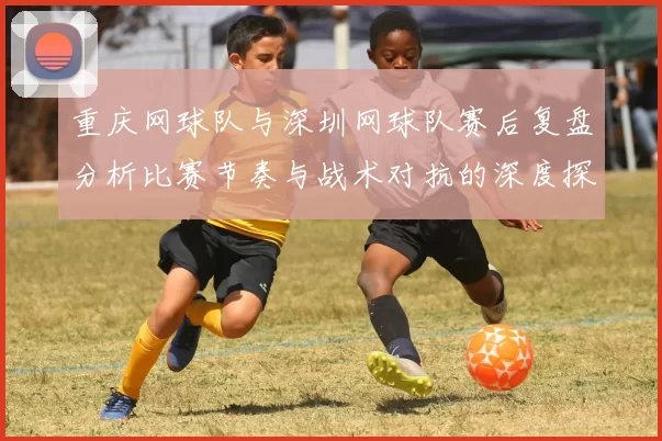 重庆网球队与深圳网球队赛后复盘分析比赛节奏与战术对抗的深度探讨