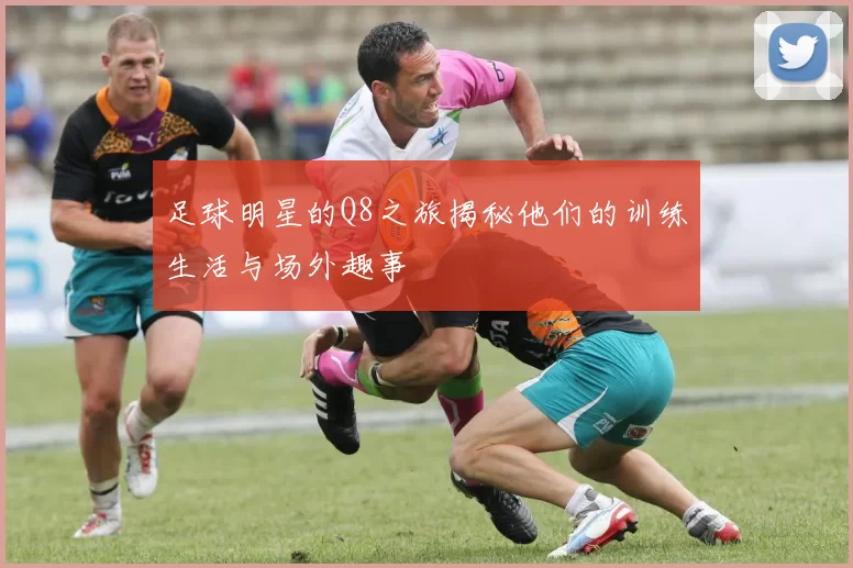 足球明星的Q8之旅揭秘他们的训练生活与场外趣事