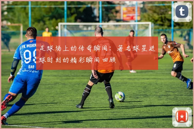 足球场上的传奇瞬间：著名球星进球时刻的精彩瞬间回顾