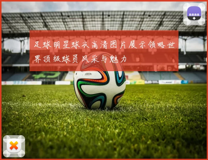 足球明星球衣高清图片展示领略世界顶级球员风采与魅力