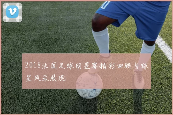 2018法国足球明星赛精彩回顾与球星风采展现