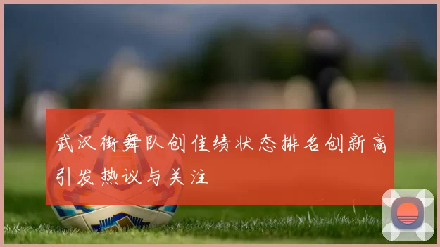 武汉街舞队创佳绩状态排名创新高引发热议与关注