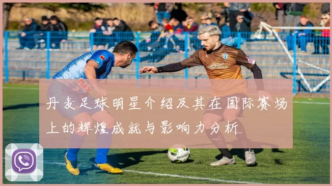 丹麦足球明星介绍及其在国际赛场上的辉煌成就与影响力分析
