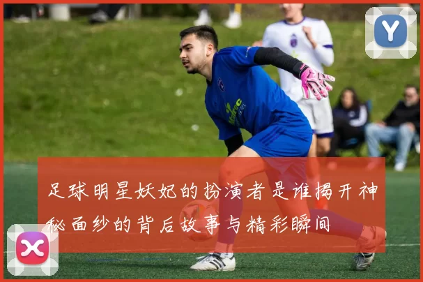 足球明星妖妃的扮演者是谁揭开神秘面纱的背后故事与精彩瞬间