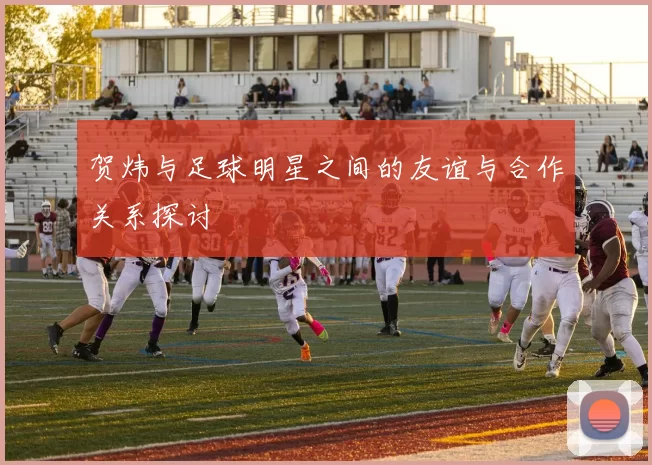 贺炜与足球明星之间的友谊与合作关系探讨
